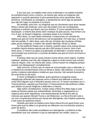 237
É por isso que, na maldita mídia como a televisão e na maldita indústria
do entretenimento como o cinema, na maioria das vezes os indígenas não
aparecem e quando aparecem é para apresentá-los como ignorantes, feios,
primitivos, incivilizados ou selvagens, e apresentá-los como algo do passado
que não tem lugar no presente e no futuro.
Na verdade, para mim, os indígenas que se voluntariam para atuar nesses
filmes e séries são traidores, acho que não podem nem ser considerados
indígenas e entendo que fazem isso por dinheiro. É como naquele filme lixo do
Apocalypto, a maioria dos atores eram mestiços de pele escura, mas tinham uns
4 ou 5 que, se fossem indígenas, considero esses 4 ou 5 traidores.
Além disso, no caso deste continente, a maioria tem um conceito de
beleza que gira em torno da brancura e da europeidade. Por tudo isso, a maioria
não tem perdão. E, além disso, para não ser cúmplice das injustiças sofridas
pelos povos indígenas, é melhor não assistir televisão, filmes ou séries.
Eu fico bastante irritado com a maioria, quando nasce uma criança branca
a maldita maioria sempre aponta que ele é fofo porque é branco, loiro e tem
olhos azuis. O mesmo se aplica à publicidade na televisão e noutros meios de
comunicação que promovam o conceito de beleza que gira em torno do branco e
do europeu.
É preciso dizer que às vezes incluem outras etnias como negros, mulatos,
mestiços, asiáticos que não são indígenas e agora é muito comum que incluam
mais os negros, mas, na maioria das vezes, nunca incluem os indígenas porque
querem que desapareçam completamente.
Seja como for, é óbvio que os meios de comunicação como a televisão, e
a indústria do entretenimento como os filmes e séries, são políticos, e nunca irão
contra o sistema colonialista e cristão em que vivemos, irão sempre favorecê-lo
De uma forma ou de outra.
É como a Inteligência Artificial, quem gerencia e programa essas
inteligências artificiais são pessoas como a maioria que defende a maioria e é
muito difícil alguém que é milionário pensar como eu. O mesmo acontece com o
Transumanismo, aqueles que financiam o Transumanismo são políticos e elites
que odeiam os povos indígenas e defendem a maioria.
Algo sobre o Ecofascismo: muitas vezes a Nova Era (New Age) e suas
seitas se fizeram passar por ambientalistas, feministas e vegetarianos ou
veganos para atrair seguidores, mas essas pessoas da Nova Era são as
mesmas que apoiam Donald Trump e Jair Bolsonaro, e a Nova Era tem tudo a
ver com a supremacia branca por causa dos alienígenas, dos mestres ascensos
e dos anjos de aparência ariana.
Acredito que tanto os hippies como toda a Nova Era em geral foram uma
forma pela qual as elites e os governos se infiltraram nos movimentos sociais a
partir de dentro.
O problema não é eles acreditarem em alienígenas, o problema é eles
acreditarem que nos visitaram e que os alienígenas nos visitam, esse é o
 
