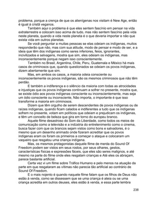 238
problema, porque a crença de que os alienígenas nos visitam é New Age, então
é igual à cristã veganos.
Também aqui o problema é que eles sentem fascínio em pensar na vida
extraterrestre e colocam isso acima de tudo, mas não sentem fascínio pela vida
neste planeta, quando a vida neste planeta é o que deveria importar e não que
exista vida em outros planetas.
Se você perguntar a muitas pessoas se elas odeiam os indígenas, muitos
responderão que não, mas com sua atitude, modo de pensar e modo de ser, e a
ideia que têm dos indígenas como seres inferiores, feios, ignorantes,
incivilizados e selvagens, mostra que sim, eles odeiam os indígenas, mas
inconscientemente porque negam isso conscientemente.
Também no Brasil, Argentina, Chile, Peru, Guatemala e México há mais
casos de criminosos que, quando questionados se odeiam os povos indígenas,
dizem abertamente que sim.
Mas, em ambos os casos, a maioria odeia consciente ou
inconscientemente os povos indígenas, são os mesmos criminosos que não têm
perdão.
E também a indiferença e o silêncio da maioria com todas as atrocidades
e injustiças que os povos indígenas continuam a sofrer no presente, mostra que,
se existe ódio aos povos indígenas consciente ou inconscientemente, mas seja
um ódio consciente ou inconsciente, Não importa, o importante é que isso
transforme a maioria em criminosos.
Dizem que têm orgulho de serem descendentes de povos indígenas ou de
raízes indígenas, quando ficam calados e indiferentes a tudo que os indígenas
sofrem no presente, votam em políticos que odeiam e prejudicam os indígenas,
e têm um conceito de beleza que gira em torno do europeu branco.
Aquele filme desastroso do Som da Liberdade, como todos os meios de
comunicação como a televisão e a indústria do entretenimento como o cinema,
busca fazer com que os brancos sejam vistos como bons e salvadores, é o
mesmo que um desenho animado onde fizeram acreditar que os povos
indígenas eram os foram os primeiros a começar o ataque e colocaram um
vaqueiro que resgatou uma criança indígena.
Mas, os mesmos protagonistas daquele filme de merda do Sound Of
Freedom podem ser vistos em seus rostos, por seus olhares, gestos,
características físicas e expressões fáceis, que eles são seres malignos, e até
mesmo na parte do filme onde eles resgatam crianças e Até eles os abraçam,
parece bastante artificial.
Certa vez vi um filme sobre Tráfico Humano e pelo menos na atuação da
parte em que resgataram as vítimas não parecia tão artificial ao contrário de
Sound Of Freedom.
E o mais nojento é quando naquele filme falam que os filhos de Deus não
estão à venda, como se dissessem que se uma criança é ateia ou se uma
criança acredita em outros deuses, eles estão à venda, e essa parte lembra
 