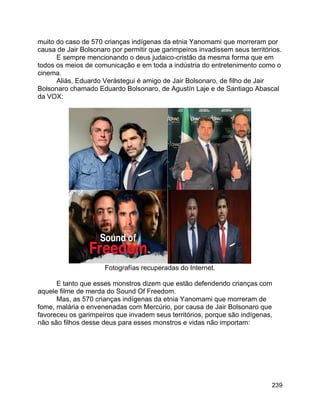 239
muito do caso de 570 crianças indígenas da etnia Yanomami que morreram por
causa de Jair Bolsonaro por permitir que garimpeiros invadissem seus territórios.
E sempre mencionando o deus judaico-cristão da mesma forma que em
todos os meios de comunicação e em toda a indústria do entretenimento como o
cinema.
Aliás, Eduardo Verástegui é amigo de Jair Bolsonaro, de filho de Jair
Bolsonaro chamado Eduardo Bolsonaro, de Agustín Laje e de Santiago Abascal
da VOX:
Fotografías recuperadas do Internet.
E tanto que esses monstros dizem que estão defendendo crianças com
aquele filme de merda do Sound Of Freedom.
Mas, as 570 crianças indígenas da etnia Yanomami que morreram de
fome, malária e envenenadas com Mercúrio, por causa de Jair Bolsonaro que
favoreceu os garimpeiros que invadem seus territórios, porque são indígenas,
não são filhos desse deus para esses monstros e vidas não importam:
 