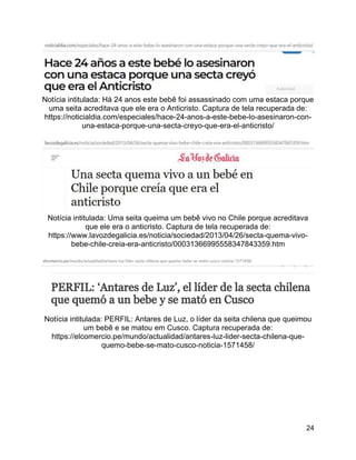 24
Notícia intitulada: Há 24 anos este bebê foi assassinado com uma estaca porque
uma seita acreditava que ele era o Anticristo. Captura de tela recuperada de:
https://noticialdia.com/especiales/hace-24-anos-a-este-bebe-lo-asesinaron-con-
una-estaca-porque-una-secta-creyo-que-era-el-anticristo/
Notícia intitulada: Uma seita queima um bebê vivo no Chile porque acreditava
que ele era o anticristo. Captura de tela recuperada de:
https://www.lavozdegalicia.es/noticia/sociedad/2013/04/26/secta-quema-vivo-
bebe-chile-creia-era-anticristo/00031366995558347843359.htm
Notícia intitulada: PERFIL: Antares de Luz, o líder da seita chilena que queimou
um bebê e se matou em Cusco. Captura recuperada de:
https://elcomercio.pe/mundo/actualidad/antares-luz-lider-secta-chilena-que-
quemo-bebe-se-mato-cusco-noticia-1571458/
 