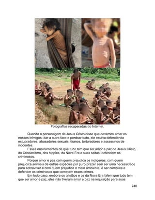240
Fotografías recuperadas do Internet.
Quando o personagem de Jesus Cristo disse que devemos amar os
nossos inimigos, dar a outra face e perdoar tudo, ele estava defendendo
estupradores, abusadores sexuais, tiranos, torturadores e assassinos de
inocentes.
Esses ensinamentos de que tudo tem que ser amor e paz de Jesus Cristo,
do Cristianismo, dos hippies, da Nova Era e suas seitas, defendem os
criminosos.
Porque amor e paz com quem prejudica os indígenas, com quem
prejudica animais de outras espécies por puro prazer sem ser uma necessidade
para sobreviver e com quem prejudica o meio ambiente, é ser cúmplice e
defender os criminosos que cometem esses crimes.
Em todo caso, embora os cristãos e os da Nova Era falem que tudo tem
que ser amor e paz, eles não tiveram amor e paz na inquisição para suas
 