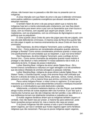 241
vítimas, não tiveram isso no passado e não têm isso no presente com os
indígenas.
A única intenção com que falam de amor e de paz é defender criminosos
como padres católicos e pastores evangélicos que abusam sexualmente ou
estupram menores.
E também falam de amor e de paz porque sabem que a maioria dos
indígenas hoje tem a mente colonizada pelo cristianismo, por isso lhes dizem
subliminarmente para terem amor e paz com os fazendeiros que criam touros e
vacas, com os mineiros, com aqueles que caçam por prazer, com os
madeireiros, com os empresários, com os criminosos do Agronegócio e com os
políticos que os prejudicam.
É como quando Jesus Cristo diz para não julgar para não ser julgado, com
isso ele está defendendo criminosos. A mesma coisa da Nova Era quando fala
em não julgar é repetir os mesmos ensinamentos de Jesus Cristo em favor dos
criminosos.
Davi Kopenawa, da etnia indígena Yanomami, para o prólogo do livro
Somos Uno: - Como podemos ser considerados atrasados quando sabemos
proteger a floresta? Como somos considerados primitivos quando o nosso povo
vive pacificamente em comunidades que se respeitam, o que nos torna fortes?
Davi Kopenawa, da etnia indígena Yanomami, para o prólogo do livro
Somos Uno: - Como somos chamados de estúpidos quando nosso instinto é
proteger e não destruir o meio ambiente? A nossa sabedoria não é inútil, é a
sabedoria da terra. O desejo de posse é destrutivo.
Luther Standing Bear, indígena da etnia Lakota Oglala Sioux: -Só o
homem branco considerava a natureza um lugar selvagem e só ele acreditava
que ela estava infestada de animais selvagens e pessoas violentas.
Luther Standing Bear, indígena do grupo étnico Lakota Oglala Sioux: -De
Wakan Tanka, o Grande Espírito, surgiu uma enorme força vital unificada que
fluía em e através de todas as coisas (flores, planícies, ventos, rochas, árvores,
pássaros e animais) , e foi a mesma força que animou o primeiro ser humano.
Para a etnia indígena Penan: o maior crime é o egoísmo. E é isso que já
mencionei que os brancos e seus descendentes (crioulos e mestiços) trouxeram
o egoísmo e o individualismo que está destruindo o planeta.
Infelizmente, a indústria madeireira destruiu o lar dos Penan, que também
abriga muitos animais de outras espécies além dos humanos. É por isso que a
maioria dos humanos que não são indígenas não tem perdão; o seu silêncio e a
sua indiferença tornam-nos totalmente cúmplices e culpados por isso.
E muitos veganos fanáticos diriam que os indígenas também caçam e é
verdade, mas não fazem isso por prazer, a maioria faz para sobreviver, pode
haver exceções porque sempre há, mas a maioria não caça por prazer.
E os povos indígenas não têm acesso a tudo o que é necessário para
serem veganos, por isso é verdade que muitos veganos agem como fanáticos
religiosos que não raciocinam. Para que os povos indígenas sejam veganos,
 