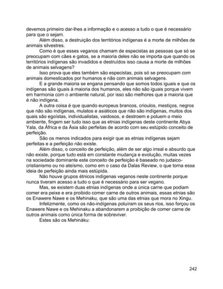 242
devemos primeiro dar-lhes a informação e o acesso a tudo o que é necessário
para que o sejam.
Além disso, a destruição dos territórios indígenas é a morte de milhões de
animais silvestres.
Como é que esses veganos chamam de especistas as pessoas que só se
preocupam com cães e gatos, se a maioria deles não se importa que quando os
territórios indígenas são invadidos e destruídos isso causa a morte de milhões
de animais selvagens?
Isso prova que eles também são especistas, pois só se preocupam com
animais domesticados por humanos e não com animais selvagens.
E a grande maioria se engana pensando que somos todos iguais e que os
indígenas são iguais à maioria dos humanos, eles não são iguais porque vivem
em harmonia com o ambiente natural, por isso são melhores que a maioria que
é não indígena.
A outra coisa é que quando europeus brancos, crioulos, mestiços, negros
que não são indígenas, mulatos e asiáticos que não são indígenas, muitos dos
quais são egoístas, individualistas, vaidosos, e destroem e poluem o meio
ambiente, fingem ser tudo isso que as etnias indígenas deste continente Abya
Yala, da África e da Ásia são perfeitas de acordo com seu estúpido conceito de
perfeição.
São os menos indicados para exigir que as etnias indígenas sejam
perfeitas e a perfeição não existe.
Além disso, o conceito de perfeição, além de ser algo irreal e absurdo que
não existe, porque tudo está em constante mudança e evolução, muitas vezes
na sociedade dominante este conceito de perfeição é baseado no judaico-
cristianismo ou no ateísmo, como em o caso da Dalas Review, o que torna essa
ideia de perfeição ainda mais estúpida.
Não houve grupos étnicos indígenas veganos neste continente porque
nunca tiveram acesso a tudo o que é necessário para ser vegano.
Mas, se existem duas etnias indígenas onde a única carne que podiam
comer era peixe e era proibido comer carne de outros animais, essas etnias são
os Enawere Nawe e os Mehinaku, que são uma das etnias que mora no Xingu.
Infelizmente, como os não-indígenas poluíram os seus rios, isso forçou os
Enawere Nawe e os Mehinaku a abandonarem a proibição de comer carne de
outros animais como única forma de sobreviver.
Estes são os Mehináku:
 