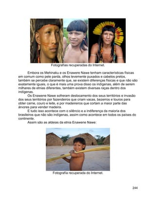 244
Fotografías recuperadas do Internet.
Embora os Mehinaku e os Enawere Nawe tenham características físicas
em comum como pele parda, olhos levemente puxados e cabelos pretos,
também se percebe claramente que, se existem diferenças físicas e que não são
exatamente iguais, o que é mais uma prova disso os indígenas, além de serem
milhares de etnias diferentes, também existem diversas raças dentro dos
indígenas.
Os Enawene Nawe sofreram deslocamento dos seus territórios e invasão
dos seus territórios por fazendeiros que criam vacas, bezerros e touros para
obter carne, couro e leite, e por madeireiros que cortam a maior parte das
árvores para vender madeira.
E tudo isso acontece com o silêncio e a indiferença da maioria dos
brasileiros que não são indígenas, assim como acontece em todos os países do
continente.
Assim são as aldeias da etnia Enawene Nawe:
Fotografía recuperada do Internet.
 