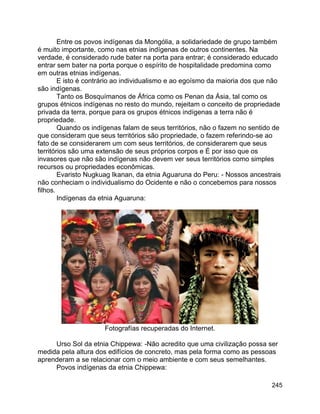 245
Entre os povos indígenas da Mongólia, a solidariedade de grupo também
é muito importante, como nas etnias indígenas de outros continentes. Na
verdade, é considerado rude bater na porta para entrar; é considerado educado
entrar sem bater na porta porque o espírito de hospitalidade predomina como
em outras etnias indígenas.
E isto é contrário ao individualismo e ao egoísmo da maioria dos que não
são indígenas.
Tanto os Bosquímanos de África como os Penan da Ásia, tal como os
grupos étnicos indígenas no resto do mundo, rejeitam o conceito de propriedade
privada da terra, porque para os grupos étnicos indígenas a terra não é
propriedade.
Quando os indígenas falam de seus territórios, não o fazem no sentido de
que consideram que seus territórios são propriedade, o fazem referindo-se ao
fato de se considerarem um com seus territórios, de considerarem que seus
territórios são uma extensão de seus próprios corpos e É por isso que os
invasores que não são indígenas não devem ver seus territórios como simples
recursos ou propriedades econômicas.
Evaristo Nugkuag Ikanan, da etnia Aguaruna do Peru: - Nossos ancestrais
não conheciam o individualismo do Ocidente e não o concebemos para nossos
filhos.
Indígenas da etnia Aguaruna:
Fotografías recuperadas do Internet.
Urso Sol da etnia Chippewa: -Não acredito que uma civilização possa ser
medida pela altura dos edifícios de concreto, mas pela forma como as pessoas
aprenderam a se relacionar com o meio ambiente e com seus semelhantes.
Povos indígenas da etnia Chippewa:
 