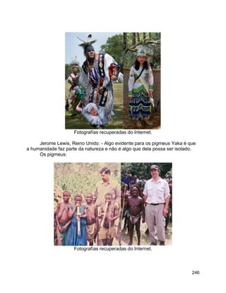 246
Fotografías recuperadas do Internet.
Jerome Lewis, Reino Unido: - Algo evidente para os pigmeus Yaka é que
a humanidade faz parte da natureza e não é algo que dela possa ser isolado.
Os pigmeus:
Fotografías recuperadas do Internet.
 