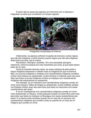 247
E assim são as casas dos pigmeus em harmonia com a natureza e
integradas na selva que consideram um templo sagrado:
Fotografías recuperadas do Internet.
Infelizmente, os pigmeus sofreram invasões de brancos e outros negros
que não são indígenas, e tanto brancos quanto negros que não são indígenas
destruíram sua casa, que é a selva.
Pat Dodson, Aborígine, Austrália: -Em uma sociedade aborígine
tradicional, nenhuma pessoa era mais importante que outra, já que todos faziam
parte de um todo.
Como já comentei diversas vezes: às vezes mestiços de pele parda e
traços indígenas desprezam e odeiam mais os indígenas do que os brancos.
Mas, se os povos indígenas e mestiços com características indígenas cometem
crimes como estupro ou assassinato, muitos homens e mulheres usam isso para
dizer que todos os povos indígenas e todos os mestiços com características
indígenas são estupradores ou assassinos.
Por exemplo, se um mexicano com características indígenas comete um
crime como estupro, tráfico de drogas ou assassinato, muitos malditos racistas
nos Estados Unidos usam isso para dizer que todos os mexicanos com essas
características são assim.
E se um nicaragüense com características indígenas comete um crime
como assassinato ou estupro, muitas pessoas racistas na Costa Rica usam isso
para dizer que todos os mestiços na Nicarágua com essas características são
assim. E a mesma coisa acontece quando há um caso de um peruano com
características indígenas que comete crimes ou quando há um caso de um
indígena que comete um crime.
 