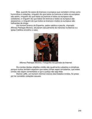 248
Mas, quando há casos de brancos e europeus que cometem crimes como
homicídios e violações, ninguém diz que todos os brancos e todos os europeus
são assim, ninguém diz que todos os brancos e todos os europeus são
violadores, e ninguém diz que todos Os brancos e todos os europeus são
assassinos, e ninguém diz que todos os brancos e todos os europeus são
traficantes de droga:
Um homem branco da Espanha, padre católico e jesuíta, chamado
Alfonso Pedrajas Moreno, abusaram sexualmente de menores na Bolívia e a
Igreja Católica encobriu o caso:
Alfonso Pedrajas Moreno. Fotografia recuperada da Internet.
Os crentes destas religiões cristãs são igualmente culpados e cúmplices
porque muitos também esperam que estes crimes sejam encobertos, que estes
crimes não sejam comentados e que a justiça não seja feita.
Warren Jeffs, um homem mórmon branco dos Estados Unidos, foi preso
por ter cometido violações sexuais:
 