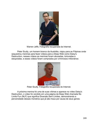 249
Warren Jeffs. Fotografia recuperada da Internet.
Peter Scully, um homem branco da Austrália, viajou para as Filipinas onde
sequestrou meninas para fazer vídeos para a Deep Web como Daisy's
Destruction, nesses vídeos as meninas foram abusadas, torturadas e
estupradas, e esses vídeos foram comprados por criminosos milionários:
Peter Scully. Fotografía recuperada do Internet.
A próxima menina foi uma de suas vítimas e aparece no vídeo Daisy's
Destruction, o vídeo foi vendido em uma página da Deep Web chamada No
Limits Fun (NLF) que significa Diversão Sem Limites, demonstrando a
perversidade desses monstros que já são maus por causa de seus genes:
 