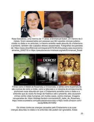 25
Rosa Gonzálvez, uma menina de 11 anos, e Emmanuel Dutoit, um menino de 3
meses, foram assassinados por pessoas que têm aquelas crenças judaico-
cristãs no diabo e no anticristo, a maioria acredita neste absurdo do cristianismo
e portanto, também são culpados desses assassinatos. Fotografias recuperadas
de: https://www.elconfidencial.com/espana/2019-09-20/sucesos-caso-exorcismo-
almansa_2242715/ e https://pseudociencia.miraheze.org/wiki/Emmanuel_Dutoit
Filmes como O Bebê de Rosemary e O Exorcista, e séries como Supernatural,
são a prova de como a mídia, como a televisão e a indústria do entretenimento,
promovem esse absurdo em que o Cristianismo acredita como o diabo e o
anticristo que às vezes Ao longo da história e até o presente, eles causaram
crimes contra vidas humanas, em muitos casos, contra crianças. Imagens
recuperadas de: https://doblaje.fandom.com/es/wiki/El_bebé_de_Rosemary ,
https://www.ecartelera.com/peliculas/el-exorcista/ e https://www.amazon.com/-
/es/dp/B08LWVV6K2
Os crimes contra as crianças causados pelo Cristianismo e as suas
crenças absurdas no diabo e no anticristo não podem ser ignorados. Estas
 