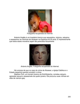 250
Fotografía recuperada do Internet.
Antonio Anglés é um brasileiro branco que sequestrou, torturou, estuprou
e assassinou as meninas de Alcàsser na Espanha há 25 anos. É impressionante
que todos esses monstros sejam tão parecidos fisicamente:
Antonio Anglés. Fotografía recuperada do Internet.
Há rumores de que no caso do crime de Alcasser, a Igreja Católica e o
Estado espanhol queriam encobrir o crime.
Stephen Port, um homem branco da Grã-Bretanha, cometeu estupro,
agressão sexual e assassinato de quatro jovens. Ele procurou suas vítimas em
sites de namoro gay:
 
