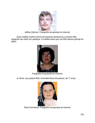 252
Jeffrey Dahmer. Fotografía recuperada do Internet.
Essa maldita mulher branca da Espanha assassinou a própria filha
rasgando seu útero em pedaços. A maldita disse que sua filha estava grávida do
diabo:
Fotografía recuperada do Internet.
A vítima, sua própria filha, chamada Rosa Gonzálvez, de 11 anos:
Rosa Gonzálvez. Fotografía recuperada do Internet.
 