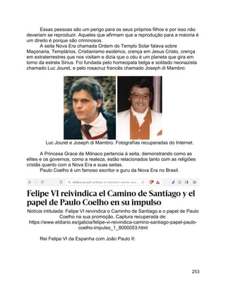 253
Essas pessoas são um perigo para os seus próprios filhos e por isso não
deveriam se reproduzir. Aqueles que afirmam que a reprodução para a maioria é
um direito é porque são criminosos.
A seita Nova Era chamada Ordem do Templo Solar falava sobre
Maçonaria, Templários, Cristianismo esotérico, crença em Jesus Cristo, crença
em extraterrestres que nos visitam e dizia que o céu é um planeta que gira em
torno da estrela Sirius. Foi fundada pelo homeopata belga e soldado neonazista
chamado Luc Jouret, e pelo rosacruz francês chamado Joseph di Mambro:
Luc Jouret e Joseph di Mambro. Fotografías recuperadas do Internet.
A Princesa Grace de Mônaco pertencia à seita, demonstrando como as
elites e os governos, como a realeza, estão relacionados tanto com as religiões
cristãs quanto com a Nova Era e suas seitas.
Paulo Coelho é um famoso escritor e guru da Nova Era no Brasil.
Notícia intitulada: Felipe VI reivindica o Caminho de Santiago e o papel de Paulo
Coelho na sua promoção. Captura recuperada de:
https://www.eldiario.es/galicia/felipe-vi-reivindica-camino-santiago-papel-paulo-
coelho-impulso_1_8000053.html
Rei Felipe VI da Espanha com João Paulo II:
 