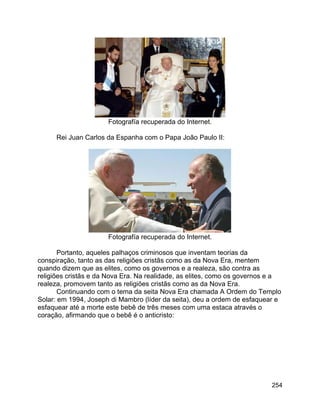 254
Fotografía recuperada do Internet.
Rei Juan Carlos da Espanha com o Papa João Paulo II:
Fotografía recuperada do Internet.
Portanto, aqueles palhaços criminosos que inventam teorias da
conspiração, tanto as das religiões cristãs como as da Nova Era, mentem
quando dizem que as elites, como os governos e a realeza, são contra as
religiões cristãs e da Nova Era. Na realidade, as elites, como os governos e a
realeza, promovem tanto as religiões cristãs como as da Nova Era.
Continuando com o tema da seita Nova Era chamada A Ordem do Templo
Solar: em 1994, Joseph di Mambro (líder da seita), deu a ordem de esfaquear e
esfaquear até a morte este bebê de três meses com uma estaca através o
coração, afirmando que o bebê é o anticristo:
 