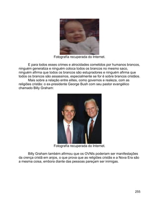 255
Fotografía recuperada do Internet.
E para todos esses crimes e atrocidades cometidos por humanos brancos,
ninguém generaliza e ninguém coloca todos os brancos no mesmo saco,
ninguém afirma que todos os brancos são estupradores e ninguém afirma que
todos os brancos são assassinos, especialmente se for é sobre brancos cristãos.
Mais sobre a relação entre elites, como governos e realeza, com as
religiões cristãs: o ex-presidente George Bush com seu pastor evangélico
chamado Billy Graham:
Fotografía recuperada do Internet.
Billy Graham também afirmou que os OVNIs poderiam ser manifestações
da crença cristã em anjos, o que prova que as religiões cristãs e a Nova Era são
a mesma coisa, embora diante das pessoas pareçam ser inimigas.
 