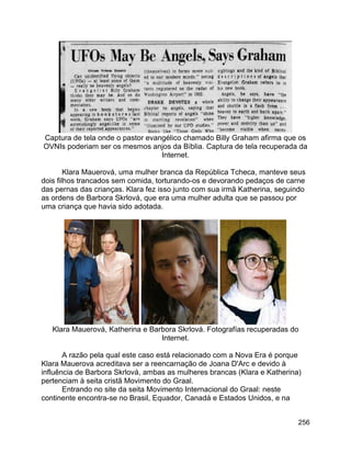 256
Captura de tela onde o pastor evangélico chamado Billy Graham afirma que os
OVNIs poderiam ser os mesmos anjos da Bíblia. Captura de tela recuperada da
Internet.
Klara Mauerová, uma mulher branca da República Tcheca, manteve seus
dois filhos trancados sem comida, torturando-os e devorando pedaços de carne
das pernas das crianças. Klara fez isso junto com sua irmã Katherina, seguindo
as ordens de Barbora Skrlová, que era uma mulher adulta que se passou por
uma criança que havia sido adotada.
Klara Mauerová, Katherina e Barbora Skrlová. Fotografías recuperadas do
Internet.
A razão pela qual este caso está relacionado com a Nova Era é porque
Klara Mauerova acreditava ser a reencarnação de Joana D'Arc e devido à
influência de Barbora Skrlová, ambas as mulheres brancas (Klara e Katherina)
pertenciam à seita cristã Movimento do Graal.
Entrando no site da seita Movimento Internacional do Graal: neste
continente encontra-se no Brasil, Equador, Canadá e Estados Unidos, e na
 