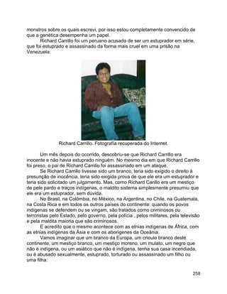 258
monstros sobre os quais escrevi, por isso estou completamente convencido de
que a genética desempenha um papel.
Richard Carrillo foi um peruano acusado de ser um estuprador em série,
que foi estuprado e assassinado da forma mais cruel em uma prisão na
Venezuela:
Richard Carrillo. Fotografía recuperada do Internet.
Um mês depois do ocorrido, descobriu-se que Richard Carrillo era
inocente e não havia estuprado ninguém. No mesmo dia em que Richard Carrillo
foi preso, o pai de Richard Carrillo foi assassinado em um ataque.
Se Richard Carrillo tivesse sido um branco, teria sido exigido o direito à
presunção de inocência, teria sido exigida prova de que ele era um estuprador e
teria sido solicitado um julgamento. Mas, como Richard Carillo era um mestiço
de pele pardo e traços indígenas, o maldito sistema simplesmente presumiu que
ele era um estuprador, sem dúvida.
No Brasil, na Colômbia, no México, na Argentina, no Chile, na Guatemala,
na Costa Rica e em todos os outros países do continente: quando os povos
indígenas se defendem ou se vingam, são tratados como criminosos ou
terroristas pelo Estado, pelo governo, pela polícia , pelos militares, pela televisão
e pela maldita maioria que são criminosos.
E acredito que o mesmo acontece com as etnias indígenas de África, com
as etnias indígenas da Ásia e com os aborígenes da Oceânia.
Vamos imaginar que um branco da Europa, um crioulo branco deste
continente, um mestiço branco, um mestiço moreno, um mulato, um negro que
não é indígena, ou um asiático que não é indígena, tenha sua casa incendiada,
ou é abusado sexualmente, estuprado, torturado ou assassinado um filho ou
uma filha:
 