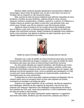 259
Nenhum deles cumpriria aqueles desastrosos ensinamentos cristãos do
personagem Jesus Cristo de perdoar tudo, de dar a outra face e de amar os
inimigos não se vingando ou não buscando justiça.
Mas, quando se trata de povos indígenas que sofreram expulsões de seus
territórios, invasões de seus territórios, pobreza extrema, fome, abusos,
estupros, torturas e assassinatos: o Estado, o governo, a polícia, os militares e a
maldita maioria se querem que dêem a outra face, que perdoem tudo, que
amem seus inimigos, que não se vinguem e que não busquem justiça.
Adolfo de Jesús Constanzo foi um homem branco dos Estados Unidos
que no México, junto com a mexicana Sara Aldrete, se dedicou ao tráfico de
drogas e fez sacrifícios humanos. Adolfo Constanzo foi batizado como católico e
serviu como coroinha, mas depois se dedicou ao palo mayombe, que é uma
religião relacionada à Santeria e ao vodu.
Adolfo de Jesús Constanzo. Fotografía recuperada do Internet.
Ninguém usa o caso de Adolfo de Jesús Constanzo para dizer que todos
os brancos são traficantes de drogas e ninguém usa o caso de Adolfo de Jesús
Constanzo para dizer que todos os brancos fazem sacrifícios humanos.
Eu nem presto atenção aos veganos fanáticos, são fanáticos que vivem
cheios de privilégios e mais ainda os que são europeus, portanto, acham que
todos têm informação e acesso a tudo o que é necessário para ser vegano, são
pessoas que Nunca passaram fome, como eu gostaria que passassem um mês
na selva sem trazer alimentos comprados em supermercados, quitandas ou
mercearias para ver como sobrevivem.
E perguntei-me como é que estes veganos europeus privilegiados não se
criticam sobre como os europeus foram os que mais caçaram por prazer,
inventaram as touradas e as brigas de galos.
Quanto a um vegano espanhol, eu já o conhecia, ele fala de veganismo
sem ideologias, referindo-se aos veganos de esquerda, mas convive com
pessoas que misturam veganismo com ideologias conservadoras de direita e
com pessoas da VOX, que, como nós já sabemos, a VOX é totalmente a favor
da caça por prazer e das touradas.
Por esta razão, não estou interessado nestes veganos e o veganismo
atual está cheio deles, fanáticos que não raciocinam, pessoas que falam e
 