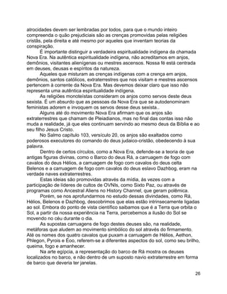 26
atrocidades devem ser lembradas por todos, para que o mundo inteiro
compreenda o quão prejudiciais são as crenças promovidas pelas religiões
cristãs, pela direita e até mesmo por aqueles que inventam teorias da
conspiração.
É importante distinguir a verdadeira espiritualidade indígena da chamada
Nova Era. Na autêntica espiritualidade indígena, não acreditamos em anjos,
demônios, visitantes alienígenas ou mestres ascensos. Nossa fé está centrada
em deuses, deusas e espíritos da natureza.
Aqueles que misturam as crenças indígenas com a crença em anjos,
demônios, santos católicos, extraterrestres que nos visitam e mestres ascensos
pertencem à corrente da Nova Era. Mas devemos deixar claro que isso não
representa uma autêntica espiritualidade indígena.
As religiões monoteístas consideram os anjos como servos deste deus
sexista. É um absurdo que as pessoas da Nova Era que se autodenominam
feministas adorem e invoquem os servos desse deus sexista..
Alguns até do movimento Nova Era afirmam que os anjos são
extraterrestres que chamam de Pleiadianos, mas no final das contas isso não
muda a realidade, já que eles continuam servindo ao mesmo deus da Bíblia e ao
seu filho Jesus Cristo.
No Salmo capítulo 103, versículo 20, os anjos são exaltados como
poderosos executores do comando do deus judaico-cristão, obedecendo à sua
palavra.
Dentro de certos círculos, como a Nova Era, defende-se a teoria de que
antigas figuras divinas, como o Barco do deus Rá, a carruagem de fogo com
cavalos do deus Hélios, a carruagem de fogo com cavalos do deus celta
Belenos e a carruagem de fogo com cavalos do deus eslavo Dazhbog, eram na
verdade naves extraterrestres.
Estas ideias são promovidas através da mídia, às vezes com a
participação de líderes de cultos de OVNIs, como Sixto Paz, ou através de
programas como Ancestral Aliens no History Channel, que geram polêmica.
Porém, se nos aprofundarmos no estudo dessas divindades, como Rá,
Hélios, Belenos e Dazhbog, descobrimos que elas estão intrinsecamente ligadas
ao sol. Embora do ponto de vista científico saibamos que é a Terra que orbita o
Sol, a partir da nossa experiência na Terra, percebemos a ilusão do Sol se
movendo no céu durante o dia.
As supostas carruagens de fogo destes deuses são, na realidade,
metáforas que aludem ao movimento simbólico do sol através do firmamento.
Até os nomes dos quatro cavalos que puxam a carruagem de Hélios, Aethon,
Phlegon, Pyrois e Éoo, referem-se a diferentes aspectos do sol, como seu brilho,
queima, fogo e amanhecer.
Na arte egípcia, a representação do barco de Rá mostra os deuses
localizados no barco, e não dentro de um suposto navio extraterrestre em forma
de barco que deveria ter janelas.
 