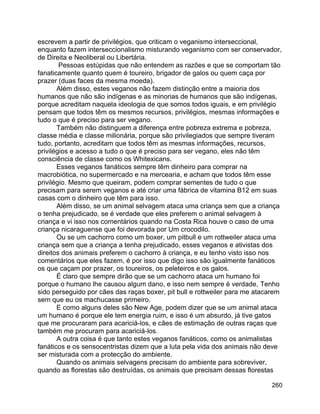 260
escrevem a partir de privilégios, que criticam o veganismo interseccional,
enquanto fazem interseccionalismo misturando veganismo com ser conservador,
de Direita e Neoliberal ou Libertária.
Pessoas estúpidas que não entendem as razões e que se comportam tão
fanaticamente quanto quem é toureiro, brigador de galos ou quem caça por
prazer (duas faces da mesma moeda).
Além disso, estes veganos não fazem distinção entre a maioria dos
humanos que não são indígenas e as minorias de humanos que são indígenas,
porque acreditam naquela ideologia de que somos todos iguais, e em privilégio
pensam que todos têm os mesmos recursos, privilégios, mesmas informações e
tudo o que é preciso para ser vegano.
Também não distinguem a diferença entre pobreza extrema e pobreza,
classe média e classe milionária, porque são privilegiados que sempre tiveram
tudo, portanto, acreditam que todos têm as mesmas informações, recursos,
privilégios e acesso a tudo o que é preciso para ser vegano, eles não têm
consciência de classe como os Whitexicans.
Esses veganos fanáticos sempre têm dinheiro para comprar na
macrobiótica, no supermercado e na mercearia, e acham que todos têm esse
privilégio. Mesmo que queiram, podem comprar sementes de tudo o que
precisam para serem veganos e até criar uma fábrica de vitamina B12 em suas
casas com o dinheiro que têm para isso.
Além disso, se um animal selvagem ataca uma criança sem que a criança
o tenha prejudicado, se é verdade que eles preferem o animal selvagem à
criança e vi isso nos comentários quando na Costa Rica houve o caso de uma
criança nicaraguense que foi devorada por Um crocodilo.
Ou se um cachorro como um boxer, um pitbull e um rottweiler ataca uma
criança sem que a criança a tenha prejudicado, esses veganos e ativistas dos
direitos dos animais preferem o cachorro à criança, e eu tenho visto isso nos
comentários que eles fazem, é por isso que digo isso são igualmente fanáticos
os que caçam por prazer, os toureiros, os peleteiros e os galos.
É claro que sempre dirão que se um cachorro ataca um humano foi
porque o humano lhe causou algum dano, e isso nem sempre é verdade, Tenho
sido perseguido por cães das raças boxer, pit bull e rottweiler para me atacarem
sem que eu os machucasse primeiro.
E como alguns deles são New Age, podem dizer que se um animal ataca
um humano é porque ele tem energia ruim, e isso é um absurdo, já tive gatos
que me procuraram para acariciá-los, e cães de estimação de outras raças que
também me procuram para acariciá-los.
A outra coisa é que tanto estes veganos fanáticos, como os animalistas
fanáticos e os sensocentristas dizem que a luta pela vida dos animais não deve
ser misturada com a protecção do ambiente.
Quando os animais selvagens precisam do ambiente para sobreviver,
quando as florestas são destruídas, os animais que precisam dessas florestas
 
