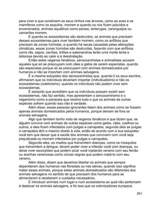 261
para viver e que constroem os seus ninhos nas árvores, como as aves e os
mamíferos como os esquilos, morrem e quando os rios ficam poluídos e
envenenados, animais aquáticos como peixes, tartarugas, caranguejos ou
camarões morrem.
E quando os ecossistemas são destruídos, os animais que precisam
desses ecossistemas para viver também morrem, como os anfíbios que
precisam de zonas húmidas, e quando há secas causadas pelas alterações
climáticas, essas zonas húmidas são destruídas, fazendo com que anfíbios
como rãs, sapos, cecílias, tritões e salamandras terão uma morte lenta e
dolorosa devido ao calor e à desidratação.
Então estes veganos fanáticos, sensocentristas e animalistas acusam
aqueles que só se preocupam com cães e gatos de serem especistas, quando
são especistas porque só se preocupam com animais domesticados por
humanos e não se importam com animais selvagens.
É a mesma estupidez dos sensocentristas que, quando li os seus escritos,
afirmaram que os indivíduos deveriam importar (individualismo) e não os
ecossistemas (coletivismo), quando os indivíduos não podem viver sem
ecossistemas.
É estúpido que acreditem que os indivíduos possam existir sem
ecossistemas, não faz sentido, mas apresentam o sencocentrismo e o
veganismo como a panaceia que resolve tudo o que os animais de outras
espécies sofrem quando isso não é verdade.
Além disso, essas pessoas ignorantes falam dos animais como se fossem
apenas animais domesticados pelos humanos, porque deixam de fora os
animais selvagens.
Algo que também tenho visto de veganos fanáticos é que dizem que, se
alguém convive com animais de outras espécies como gatos, cães, coelhos ou
outros, e eles ficam infectados com pulgas e carrapatos, segundo eles as pulgas
e carrapatos têm o mesmo direito à vida, então de acordo com a sua estupidez
você tem que deixar que a saúde dos animais que convivem com você seja
prejudicada ou morram infectados por pulgas e carrapatos.
Segundo eles, os insetos que transmitem doenças, como os mosquitos
que transmitem a dengue, devem poder viver e infectar você com doenças, ou
deixe viver escorpiões que podem picar você injetando veneno com seu ferrão
ou aranhas venenosas como viúvas negras que podem matá-lo com seu
veneno.
Além disso, dizem que devemos libertar os animais que sempre
dependeram dos humanos nas florestas ou nas selvas, quando isso significa
matar esses animais, porque estes animais domesticados são diferentes dos
animais selvagens no sentido de que precisam dos humanos para se
alimentarem e receberem o cuidados necessários.
E introduzir animais num lugar e num ecossistema ao qual não pertencem
é deslocar os animais selvagens, e foi isso que os colonizadores europeus
 