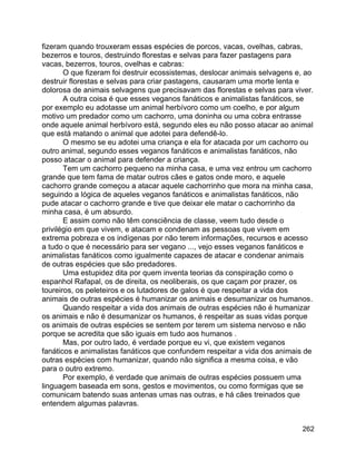 262
fizeram quando trouxeram essas espécies de porcos, vacas, ovelhas, cabras,
bezerros e touros, destruindo florestas e selvas para fazer pastagens para
vacas, bezerros, touros, ovelhas e cabras:
O que fizeram foi destruir ecossistemas, deslocar animais selvagens e, ao
destruir florestas e selvas para criar pastagens, causaram uma morte lenta e
dolorosa de animais selvagens que precisavam das florestas e selvas para viver.
A outra coisa é que esses veganos fanáticos e animalistas fanáticos, se
por exemplo eu adotasse um animal herbívoro como um coelho, e por algum
motivo um predador como um cachorro, uma doninha ou uma cobra entrasse
onde aquele animal herbívoro está, segundo eles eu não posso atacar ao animal
que está matando o animal que adotei para defendê-lo.
O mesmo se eu adotei uma criança e ela for atacada por um cachorro ou
outro animal, segundo esses veganos fanáticos e animalistas fanáticos, não
posso atacar o animal para defender a criança.
Tem um cachorro pequeno na minha casa, e uma vez entrou um cachorro
grande que tem fama de matar outros cães e gatos onde moro, e aquele
cachorro grande começou a atacar aquele cachorrinho que mora na minha casa,
seguindo a lógica de aqueles veganos fanáticos e animalistas fanáticos, não
pude atacar o cachorro grande e tive que deixar ele matar o cachorrinho da
minha casa, é um absurdo.
E assim como não têm consciência de classe, veem tudo desde o
privilégio em que vivem, e atacam e condenam as pessoas que vivem em
extrema pobreza e os indígenas por não terem informações, recursos e acesso
a tudo o que é necessário para ser vegano ..., vejo esses veganos fanáticos e
animalistas fanáticos como igualmente capazes de atacar e condenar animais
de outras espécies que são predadores.
Uma estupidez dita por quem inventa teorias da conspiração como o
espanhol Rafapal, os de direita, os neoliberais, os que caçam por prazer, os
toureiros, os peleteiros e os lutadores de galos é que respeitar a vida dos
animais de outras espécies é humanizar os animais e desumanizar os humanos.
Quando respeitar a vida dos animais de outras espécies não é humanizar
os animais e não é desumanizar os humanos, é respeitar as suas vidas porque
os animais de outras espécies se sentem por terem um sistema nervoso e não
porque se acredita que são iguais em tudo aos humanos .
Mas, por outro lado, é verdade porque eu vi, que existem veganos
fanáticos e animalistas fanáticos que confundem respeitar a vida dos animais de
outras espécies com humanizar, quando não significa a mesma coisa, e vão
para o outro extremo.
Por exemplo, é verdade que animais de outras espécies possuem uma
linguagem baseada em sons, gestos e movimentos, ou como formigas que se
comunicam batendo suas antenas umas nas outras, e há cães treinados que
entendem algumas palavras.
 