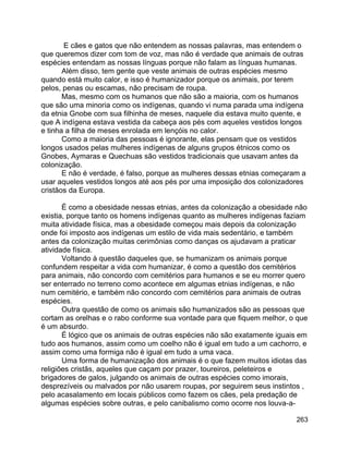 263
E cães e gatos que não entendem as nossas palavras, mas entendem o
que queremos dizer com tom de voz, mas não é verdade que animais de outras
espécies entendam as nossas línguas porque não falam as línguas humanas.
Além disso, tem gente que veste animais de outras espécies mesmo
quando está muito calor, e isso é humanizador porque os animais, por terem
pelos, penas ou escamas, não precisam de roupa.
Mas, mesmo com os humanos que não são a maioria, com os humanos
que são uma minoria como os indígenas, quando vi numa parada uma indígena
da etnia Gnobe com sua filhinha de meses, naquele dia estava muito quente, e
que A indígena estava vestida da cabeça aos pés com aqueles vestidos longos
e tinha a filha de meses enrolada em lençóis no calor.
Como a maioria das pessoas é ignorante, elas pensam que os vestidos
longos usados pelas mulheres indígenas de alguns grupos étnicos como os
Gnobes, Aymaras e Quechuas são vestidos tradicionais que usavam antes da
colonização.
E não é verdade, é falso, porque as mulheres dessas etnias começaram a
usar aqueles vestidos longos até aos pés por uma imposição dos colonizadores
cristãos da Europa.
É como a obesidade nessas etnias, antes da colonização a obesidade não
existia, porque tanto os homens indígenas quanto as mulheres indígenas faziam
muita atividade física, mas a obesidade começou mais depois da colonização
onde foi imposto aos indígenas um estilo de vida mais sedentário, e também
antes da colonização muitas cerimônias como danças os ajudavam a praticar
atividade física.
Voltando à questão daqueles que, se humanizam os animais porque
confundem respeitar a vida com humanizar, é como a questão dos cemitérios
para animais, não concordo com cemitérios para humanos e se eu morrer quero
ser enterrado no terreno como acontece em algumas etnias indígenas, e não
num cemitério, e também não concordo com cemitérios para animais de outras
espécies.
Outra questão de como os animais são humanizados são as pessoas que
cortam as orelhas e o rabo conforme sua vontade para que fiquem melhor, o que
é um absurdo.
É lógico que os animais de outras espécies não são exatamente iguais em
tudo aos humanos, assim como um coelho não é igual em tudo a um cachorro, e
assim como uma formiga não é igual em tudo a uma vaca.
Uma forma de humanização dos animais é o que fazem muitos idiotas das
religiões cristãs, aqueles que caçam por prazer, toureiros, peleteiros e
brigadores de galos, julgando os animais de outras espécies como imorais,
desprezíveis ou malvados por não usarem roupas, por seguirem seus instintos ,
pelo acasalamento em locais públicos como fazem os cães, pela predação de
algumas espécies sobre outras, e pelo canibalismo como ocorre nos louva-a-
 