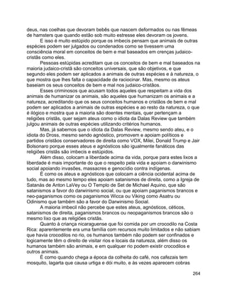 264
deus, nas coelhas que devoram bebês que nascem deformados ou nas fêmeas
de hamsters que quando estão sob muito estresse eles devoram os jovens.
E isso é muito estúpido porque os imbecis pensam que animais de outras
espécies podem ser julgados ou condenados como se tivessem uma
consciência moral em conceitos de bem e mal baseados em crenças judaico-
cristãs como eles.
Pessoas estúpidas acreditam que os conceitos de bem e mal baseados na
maioria judaico-cristã são conceitos universais, que são objetivos, e que
segundo eles podem ser aplicados a animais de outras espécies e à natureza, o
que mostra que lhes falta o capacidade de raciocinar. Mas, mesmo os ateus
baseiam os seus conceitos de bem e mal nos judaico-cristãos.
Esses criminosos que acusam todos aqueles que respeitam a vida dos
animais de humanizar os animais, são aqueles que humanizam os animais e a
natureza, acreditando que os seus conceitos humanos e cristãos de bem e mal
podem ser aplicados a animais de outras espécies e ao resto da natureza, o que
é ilógico e mostra que a maioria são doentes mentais, quer pertençam a
religiões cristãs, quer sejam ateus como o idiota da Dalas Review que também
julgou animais de outras espécies utilizando critérios humanos.
Mas, já sabemos que o idiota da Dalas Review, mesmo sendo ateu, e o
idiota do Dross, mesmo sendo agnóstico, promovem e apoiam políticos e
partidos cristãos conservadores de direita como VOX, Milei, Donald Trump e Jair
Bolsonaro porque esses ateus e agnósticos são igualmente fanáticos das
religiões cristãs são imbecis e estúpidos.
Além disso, colocam a liberdade acima da vida, porque para estes lixos a
liberdade é mais importante do que o respeito pela vida e apoiam o darwinismo
social apoiando invasões, massacres e genocídio contra indígenas.
É como os ateus e agnósticos que colocam a ciência ocidental acima de
tudo, mas ao mesmo tempo eles apoiam satanismos de direita, como a Igreja de
Satanás de Anton LaVey ou O Templo de Set de Michael Aquino, que são
satanismos a favor do darwinismo social, ou que apoiam paganismos brancos e
neo-paganismos como os paganismos Wicca ou Viking como Asatru ou
Odinismo que também são a favor do Darwinismo Social.
A maioria imbecil não percebe que estes ateus, agnósticos, céticos,
satanismos de direita, paganismos brancos ou neopaganismos brancos são o
mesmo lixo que as religiões cristãs.
Quanto à criança nicaraguense que foi comida por um crocodilo na Costa
Rica: aparentemente era uma família com recursos muito limitados e não sabiam
que havia crocodilos no rio, os humanos também não podem ser confinados e
logicamente têm o direito de visitar rios e locais da natureza, além disso os
humanos também são animais, e em qualquer rio podem existir crocodilos e
outros animais.
É como quando chega a época da colheita do café, nos cafezais tem
mosquito, lagarta que causa urtiga e dói muito, e às vezes aparecem cobras
 