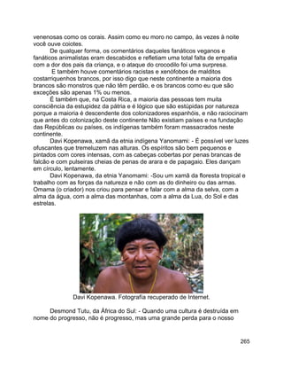 265
venenosas como os corais. Assim como eu moro no campo, às vezes à noite
você ouve coiotes.
De qualquer forma, os comentários daqueles fanáticos veganos e
fanáticos animalistas eram descabidos e refletiam uma total falta de empatia
com a dor dos pais da criança, e o ataque do crocodilo foi uma surpresa.
E também houve comentários racistas e xenófobos de malditos
costarriquenhos brancos, por isso digo que neste continente a maioria dos
brancos são monstros que não têm perdão, e os brancos como eu que são
exceções são apenas 1% ou menos.
É também que, na Costa Rica, a maioria das pessoas tem muita
consciência da estupidez da pátria e é lógico que são estúpidas por natureza
porque a maioria é descendente dos colonizadores espanhóis, e não raciocinam
que antes do colonização deste continente Não existiam países e na fundação
das Repúblicas ou países, os indígenas também foram massacrados neste
continente.
Davi Kopenawa, xamã da etnia indígena Yanomami: - É possível ver luzes
ofuscantes que tremeluzem nas alturas. Os espíritos são bem pequenos e
pintados com cores intensas, com as cabeças cobertas por penas brancas de
falcão e com pulseiras cheias de penas de arara e de papagaio. Eles dançam
em círculo, lentamente.
Davi Kopenawa, da etnia Yanomami: -Sou um xamã da floresta tropical e
trabalho com as forças da natureza e não com as do dinheiro ou das armas.
Omama (o criador) nos criou para pensar e falar com a alma da selva, com a
alma da água, com a alma das montanhas, com a alma da Lua, do Sol e das
estrelas.
Davi Kopenawa. Fotografía recuperado de Internet.
Desmond Tutu, da África do Sul: - Quando uma cultura é destruída em
nome do progresso, não é progresso, mas uma grande perda para o nosso
 