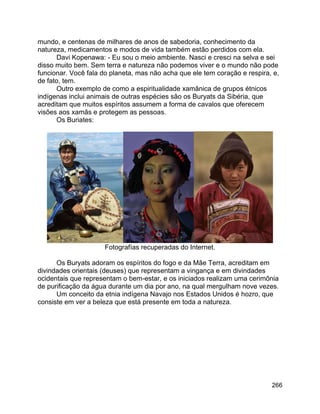 266
mundo, e centenas de milhares de anos de sabedoria, conhecimento da
natureza, medicamentos e modos de vida também estão perdidos com ela.
Davi Kopenawa: - Eu sou o meio ambiente. Nasci e cresci na selva e sei
disso muito bem. Sem terra e natureza não podemos viver e o mundo não pode
funcionar. Você fala do planeta, mas não acha que ele tem coração e respira, e,
de fato, tem.
Outro exemplo de como a espiritualidade xamânica de grupos étnicos
indígenas inclui animais de outras espécies são os Buryats da Sibéria, que
acreditam que muitos espíritos assumem a forma de cavalos que oferecem
visões aos xamãs e protegem as pessoas.
Os Buriates:
Fotografías recuperadas do Internet.
Os Buryats adoram os espíritos do fogo e da Mãe Terra, acreditam em
divindades orientais (deuses) que representam a vingança e em divindades
ocidentais que representam o bem-estar, e os iniciados realizam uma cerimônia
de purificação da água durante um dia por ano, na qual mergulham nove vezes.
Um conceito da etnia indígena Navajo nos Estados Unidos é hozro, que
consiste em ver a beleza que está presente em toda a natureza.
 