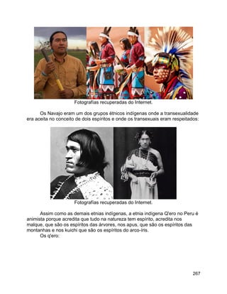 267
Fotografías recuperadas do Internet.
Os Navajo eram um dos grupos étnicos indígenas onde a transexualidade
era aceita no conceito de dois espíritos e onde os transexuais eram respeitados:
Fotografías recuperadas do Internet.
Assim como as demais etnias indígenas, a etnia indígena Q'ero no Peru é
animista porque acredita que tudo na natureza tem espírito, acredita nos
malque, que são os espíritos das árvores, nos apus, que são os espíritos das
montanhas e nos kuichi que são os espíritos do arco-íris.
Os q'ero:
 