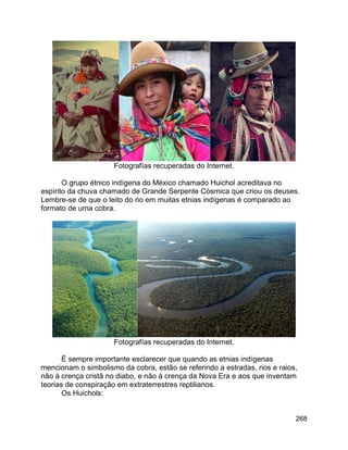 268
Fotografías recuperadas do Internet.
O grupo étnico indígena do México chamado Huichol acreditava no
espírito da chuva chamado de Grande Serpente Cósmica que criou os deuses.
Lembre-se de que o leito do rio em muitas etnias indígenas é comparado ao
formato de uma cobra.
Fotografías recuperadas do Internet.
É sempre importante esclarecer que quando as etnias indígenas
mencionam o simbolismo da cobra, estão se referindo a estradas, rios e raios,
não à crença cristã no diabo, e não à crença da Nova Era e aos que inventam
teorias de conspiração em extraterrestres reptilianos.
Os Huichols:
 