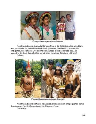 269
Fotografía recuperada do Internet.
Na etnia indígena chamada Bora do Peru e da Colômbia, eles acreditam
em um criador de tudo chamado Píívyéj Niiimúhe, mas como outras etnias
indígenas, esse criador vive dentro da natureza e não separado dela, ao
contrário do deus das religiões abraâmicas (judaicas, Cristão e Islâmico).
O Bora:
Fotografías recuperadas do Internet.
Na etnia indígena Nahuatl, no México, eles acreditam em pequenos seres
humanóides (goblins) que são os espíritos da chuva.
O Náuatle:
 