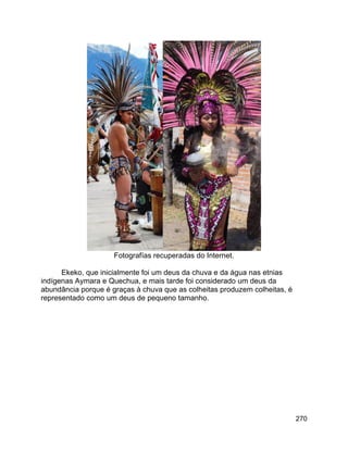 270
Fotografías recuperadas do Internet.
Ekeko, que inicialmente foi um deus da chuva e da água nas etnias
indígenas Aymara e Quechua, e mais tarde foi considerado um deus da
abundância porque é graças à chuva que as colheitas produzem colheitas, é
representado como um deus de pequeno tamanho.
 