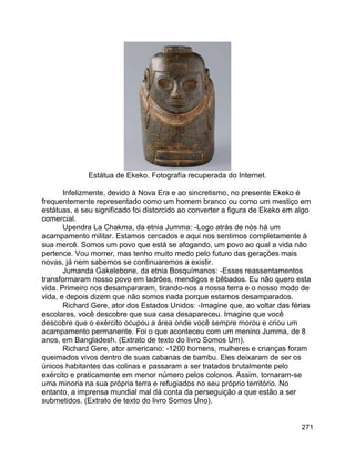 271
Estátua de Ekeko. Fotografía recuperada do Internet.
Infelizmente, devido à Nova Era e ao sincretismo, no presente Ekeko é
frequentemente representado como um homem branco ou como um mestiço em
estátuas, e seu significado foi distorcido ao converter a figura de Ekeko em algo
comercial.
Upendra La Chakma, da etnia Jumma: -Logo atrás de nós há um
acampamento militar. Estamos cercados e aqui nos sentimos completamente à
sua mercê. Somos um povo que está se afogando, um povo ao qual a vida não
pertence. Vou morrer, mas tenho muito medo pelo futuro das gerações mais
novas, já nem sabemos se continuaremos a existir.
Jumanda Gakelebone, da etnia Bosquímanos: -Esses reassentamentos
transformaram nosso povo em ladrões, mendigos e bêbados. Eu não quero esta
vida. Primeiro nos desampararam, tirando-nos a nossa terra e o nosso modo de
vida, e depois dizem que não somos nada porque estamos desamparados.
Richard Gere, ator dos Estados Unidos: -Imagine que, ao voltar das férias
escolares, você descobre que sua casa desapareceu. Imagine que você
descobre que o exército ocupou a área onde você sempre morou e criou um
acampamento permanente. Foi o que aconteceu com um menino Jumma, de 8
anos, em Bangladesh. (Extrato de texto do livro Somos Um).
Richard Gere, ator americano: -1200 homens, mulheres e crianças foram
queimados vivos dentro de suas cabanas de bambu. Eles deixaram de ser os
únicos habitantes das colinas e passaram a ser tratados brutalmente pelo
exército e praticamente em menor número pelos colonos. Assim, tornaram-se
uma minoria na sua própria terra e refugiados no seu próprio território. No
entanto, a imprensa mundial mal dá conta da perseguição a que estão a ser
submetidos. (Extrato de texto do livro Somos Uno).
 