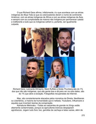 272
O que Richard Gere afirma, infelizmente, é o que acontece com as etnias
indígenas de Abya Yala (a que os colonizadores deram o nome de continente
América), com as etnias indígenas de África e com as etnias indígenas da Ásia,
e sempre com os cumplicidade da maioria não indígena por permanecer calada
e indiferente a tudo que os indígenas sofrem e, portanto, ser igualmente
culpada.
Richard Gere, Leonardo DiCaprio, Mark Ruffalo e Greta Thunberg são do 1%
dos que não são indígenas, que são gente boa e dá para ver na cara deles, são
do 1% que abre a exceção. Fotografias recuperadas da Internet.
Mas, são constantemente atacados pelos monstros da Direita, Neoliberais
ou Libertários, a maioria da humanidade que é nefasta, Youtubers, Influencers e
aqueles que inventam teorias da conspiração.
Kamalurre Mehinaku: -Todas as nascentes do grande rio Xingu estão
altamente contaminadas, porque os agricultores brancos despejaram
agrotóxicos. Jogam tudo fora: lixo, garrafas de cachaça e latas vazias, além de
 