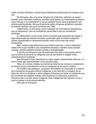 273
matar animais silvestres e deixar seus cadáveres apodrecendo às margens dos
rios.
Os Arhuacos são uma etnia indígena da Colômbia, sofreram ao serem
levados para internatos católicos, durante muito tempo os missionários proibiram
suas crenças e os submeteram a duros castigos físicos caso praticassem sua
própria espiritualidade. Até que finalmente estes indígenas decidiram expulsar
os padres católicos dos seus territórios em 1982.
Infelizmente, os Arhuacos vivem rodeados de colombianos desastrosos
que os desprezam, que os consideram ignorantes e que os consideram
primitivos.
E, infelizmente, a área onde vivem é popular pela produção de drogas e
pela intervenção de milícias armadas, razão pela qual os líderes indígenas
sofrem assassinatos e desaparecimentos onde nunca mais são vistos
diariamente.
Mas, embora seja deprimente que sofram tudo isso, o que é admirável
nesta etnia é que mantêm uma autoestima elevada e mantêm suas próprias
crenças, embora também tenham sofrido a evangelização.
E admiro os Arhuacos, que se pode dizer que são o único grupo étnico
que condena duramente os indígenas que se convertem à religião cristã,
considerando-os traidores.
Nos Arhuacos: Kakü Serankua é o deus criador representado pelo sol, e a
lua e a terra são representadas como deusas mães.
Aliás, já li muitos cristãos na internet se fazendo de vítimas e condenando
os Arhuacos por considerarem crime os indígenas se tornarem cristãos.
Os cristãos são palhaços, causaram atrocidades na inquisição e a maioria
dos massacres de grupos étnicos indígenas, e por isso têm a coragem de se
fazer de vítima e condenar a etnia indígena Arhuacos por tratar os indígenas que
se convertem às religiões cristãs como traidores e criminosos, quando os
Arhuacos são uma das etnias indígenas mais inteligentes por fazerem o que é
certo e manter a auto-estima elevada.
Eles são os Arhuacos:
 
