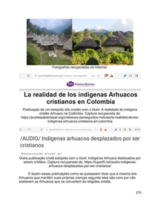 275
Fotografías recuperadas do Internet.
Publicação de um estúpido site cristão com o título: A realidade do indígena
cristão Arhuaco na Colômbia. Captura recuperada de:
https://puertasabiertasal.org/cristianos-perseguidos-noticias/la-realidad-de-los-
indigenas-arhuacos-cristianos-en-colombia
Outra publicação cristã estúpida com o título: Indígenas Arhuaco deslocados por
serem cristãos. Captura recuperada de: https://tuperfil.net/audio-indigenas-
arhuacos-desplazados-por-ser-cristianos/
E fazem essas publicações como se quisessem dizer que a maioria dos
Arhuacos que mantêm suas próprias crenças segundo eles são ruins por não
aceitarem os Arhuacos que se convertem às religiões cristãs.
 