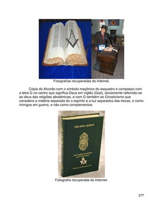 277
Fotografías recuperadas do Internet.
Cópia do Alcorão com o símbolo maçônico do esquadro e compasso com
a letra G no centro que significa Deus em inglês (God), obviamente referindo-se
ao deus das religiões abraâmicas, e com G também ao Gnosticismo que
considera a matéria separada do o espírito e a luz separados das trevas, e como
inimigos em guerra, e não como complementos:
Fotografía recuperada do Internet.
 