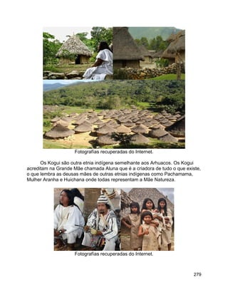 279
Fotografías recuperadas do Internet.
Os Kogui são outra etnia indígena semelhante aos Arhuacos. Os Kogui
acreditam na Grande Mãe chamada Aluna que é a criadora de tudo o que existe,
o que lembra as deusas mães de outras etnias indígenas como Pachamama,
Mulher Aranha e Huichana onde todas representam a Mãe Natureza.
Fotografías recuperadas do Internet.
 