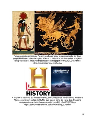 28
Representação egípcia de Rá em seu barco solar e representação do deus
grego Hélios em sua carruagem puxada por cavalos na arte grega. Imagens
recuperadas de: https://ellibrodelosdioses.blogspot.com/2012/09/ra.html e
https://mitologiagriega.org/helios/
A mídia e a indústria do entretenimento, com programas inúteis como Ancestral
Aliens, promovem seitas de OVNIs que fazem parte da Nova Era. Imagens
recuperadas de: http://bienestaraldia.com/2021/04/15/20306/ e
https://comunidad.fandom.com/wiki/History_Channel
 