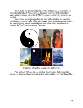 280
Assim como nas etnias indígenas Aymara e Quechuas, pagamentos ou
oferendas são feitos à Pachamama, a deusa da natureza. Os Kogi também
fazem pagamentos ou oferendas à Mãe Terra que consistem em alimentos ou
bebidas.
Assim como outras etnias indígenas: para os Kogi tudo é um equilíbrio
entre homem e mulher, calor e frio, luz e trevas, essas forças se complementam
e o equilíbrio entre os dois possibilita que tudo exista. Isto é semelhante ao
conceito de Ying-Yang que vem do Taoísmo.
Imagens e fotografías recuperadas do Internet.
Para os Kogi: A Deusa Mãe, a criadora do universo e da humanidade,
criou o ovo cósmico. O ovo cósmico também representa o ventre da Deusa Mãe.
 