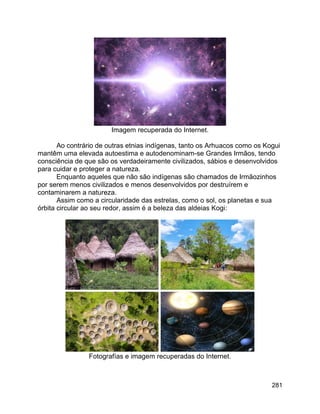 281
Imagem recuperada do Internet.
Ao contrário de outras etnias indígenas, tanto os Arhuacos como os Kogui
mantêm uma elevada autoestima e autodenominam-se Grandes Irmãos, tendo
consciência de que são os verdadeiramente civilizados, sábios e desenvolvidos
para cuidar e proteger a natureza.
Enquanto aqueles que não são indígenas são chamados de Irmãozinhos
por serem menos civilizados e menos desenvolvidos por destruírem e
contaminarem a natureza.
Assim como a circularidade das estrelas, como o sol, os planetas e sua
órbita circular ao seu redor, assim é a beleza das aldeias Kogi:
Fotografías e imagem recuperadas do Internet.
 