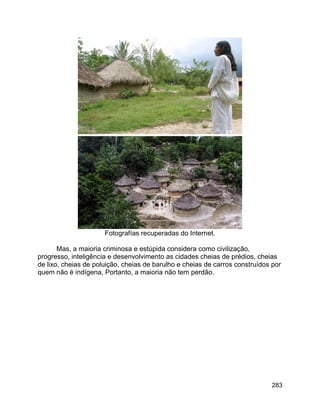 283
Fotografías recuperadas do Internet.
Mas, a maioria criminosa e estúpida considera como civilização,
progresso, inteligência e desenvolvimento as cidades cheias de prédios, cheias
de lixo, cheias de poluição, cheias de barulho e cheias de carros construídos por
quem não é indígena, Portanto, a maioria não tem perdão.
 