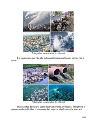 284
Fotografías recuperadas do Internet.
E a maioria dos que não são indígenas foi isso que fizeram com os rios e
o mar:
Fotografías recuperadas do Internet.
Os conceitos da maioria sobre desenvolvimento, civilização, inteligência e
progresso são estúpidos, criminosos e lixo. Algo ou alguém deveria fazer aos
 