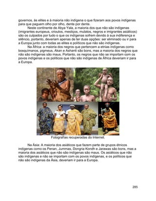 285
governos, às elites e à maioria não indígena o que fizeram aos povos indígenas
para que paguem olho por olho, dente por dente.
Neste continente de Abya Yala, a maioria dos que não são indígenas
(imigrantes europeus, crioulos, mestiços, mulatos, negros e imigrantes asiáticos)
são os culpados por tudo o que os indígenas sofrem devido à sua indiferença e
silêncio, portanto, deveriam apenas de ter duas opções: ser eliminado ou ir para
a Europa junto com todas as elites e políticos que não são indígenas.
Na África: a maioria dos negros que pertencem a etnias indígenas como
bosquímanos, pigmeus, Akan e Ashanti são bons, mas a maioria dos negros que
não são indígenas são maus. Portanto, os negros que não se importam com os
povos indígenas e os políticos que não são indígenas de África deveriam ir para
a Europa.
Fotografías recuperadas do Internet.
Na Ásia: A maioria dos asiáticos que fazem parte de grupos étnicos
indígenas como os Penan, Jummas, Dongria Kondh e Jarawas são bons, mas a
maioria dos asiáticos que não são indígenas são maus. Os asiáticos que não
são indígenas e não se importam com os povos indígenas, e os políticos que
não são indígenas da Ásia, deveriam ir para a Europa.
 