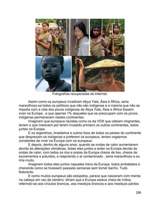 286
Fotografías recuperadas do Internet.
Assim como os europeus invadiram Abya Yala, Ásia e África, seria
maravilhoso se todos os políticos que não são indígenas e a maioria que não se
importa com a vida dos povos indígenas de Abya Yala, Ásia e África fossem
viver na Europa , e que apenas 1% daqueles que se preocupam com os povos
indígenas permanecem nestes continentes.
Imaginam que europeus racistas como os da VOX que odeiam imigrantes,
teriam o que merecem por terem invadido primeiro os outros continentes, todos
juntos na Europa.
E os argentinos, brasileiros e outros lixos de todos os países do continente
que desprezam os indígenas e preferem os europeus, teriam orgasmos
constantes de viver na Europa com os europeus.
E depois, dentro de alguns anos, quando as ondas de calor aumentarem
devido às alterações climáticas, todas eles juntos a arder na Europa devido às
ondas de calor, com todos os rios e praias da Europa cheios de lixo, cheios de
excrementos e poluídos, e respirando o ar contaminado , seria maravilhoso e eu
riria muito.
Imaginem todos eles juntos naqueles trens da Europa, todos embalados e
cheirando como se tivessem passado semanas sem tomar banho. Tudo
fedorento.
E como muitos europeus são estúpidos, parece que nasceram com merda
na cabeça em vez de cérebro: diriam que a Europa estava cheia de índios,
referindo-se aos crioulos brancos, aos mestiços brancos e aos mestiços pardos
 