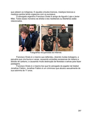 287
que odeiam os indígenas. E aqueles crioulos brancos, mestiços brancos e
mestiços pardos tendo orgasmos com os europeus.
O advogado argentino Francisco Oneto é amigo de Agustín Laje e Javier
Milei. Todos esses monstros da direita e dos neoliberais ou libertários estão
relacionados.
Fotografías recuperadas do Internet.
Francisco Oneto é o mesmo que defendeu, dizendo muitas bobagens, a
pecuária que cria touros e vacas, causando emissões excessivas de metano e
dióxido de carbono, e causando muita destruição de florestas e selvas para fazer
pastagens.
Francisco Oneto é o mesmo lixo que foi advogado do jogador de futebol
Jonathan Fabbro. Jonathan Fabbro é um criminoso que abusou sexualmente de
sua sobrinha de 11 anos.
 