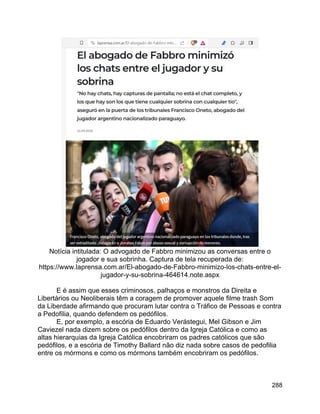 288
Notícia intitulada: O advogado de Fabbro minimizou as conversas entre o
jogador e sua sobrinha. Captura de tela recuperada de:
https://www.laprensa.com.ar/El-abogado-de-Fabbro-minimizo-los-chats-entre-el-
jugador-y-su-sobrina-464614.note.aspx
E é assim que esses criminosos, palhaços e monstros da Direita e
Libertários ou Neoliberais têm a coragem de promover aquele filme trash Som
da Liberdade afirmando que procuram lutar contra o Tráfico de Pessoas e contra
a Pedofilia, quando defendem os pedófilos.
E, por exemplo, a escória de Eduardo Verástegui, Mel Gibson e Jim
Caviezel nada dizem sobre os pedófilos dentro da Igreja Católica e como as
altas hierarquias da Igreja Católica encobriram os padres católicos que são
pedófilos, e a escória de Timothy Ballard não diz nada sobre casos de pedofilia
entre os mórmons e como os mórmons também encobriram os pedófilos.
 