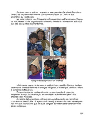 289
Se observarmos o olhar, os gestos e as expressões faciais de Francisco
Oneto, ele se parece fisicamente com outros monstros da Direita e dos
Libertários ou Neoliberais.
Na etnia indígena Uru Chipaya também acreditam na Pachamama (Deusa
da Natureza) e fazem pagamentos a ela como oferendas, e acreditam nos Apus
que são os espíritos das montanhas.
Fotografías recuperadas do Internet.
Infelizmente, como os Aymaras e os Quechuas: nos Uru Chipaya também
ocorreu um sincretismo entre as crenças indígenas e as crenças católicas, o que
é o mesmo da Nova Era.
E é preciso que eu repita mais uma vez que isso não é culpa dos
indígenas, é culpa da colonização e da evangelização dos europeus, dos
crioulos e dos mestiços.
A maioria da humanidade, além de ser completamente má, também é
completamente estúpida: há alguns cantores cujos nomes não mencionarei para
não lhes dar publicidade, que em suas canções acreditam estar defendendo os
povos indígenas.
 
